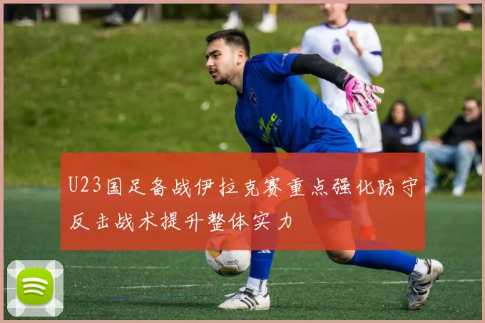 U23国足备战伊拉克赛重点强化防守反击战术提升整体实力