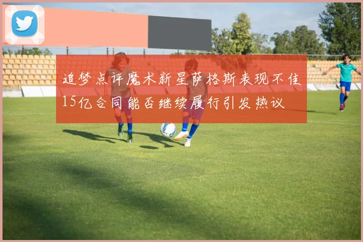 追梦点评魔术新星萨格斯表现不佳15亿合同能否继续履行引发热议
