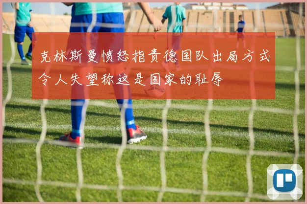 克林斯曼愤怒指责德国队出局方式令人失望称这是国家的耻辱