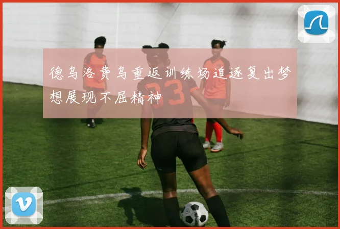 德乌洛费乌重返训练场追逐复出梦想展现不屈精神