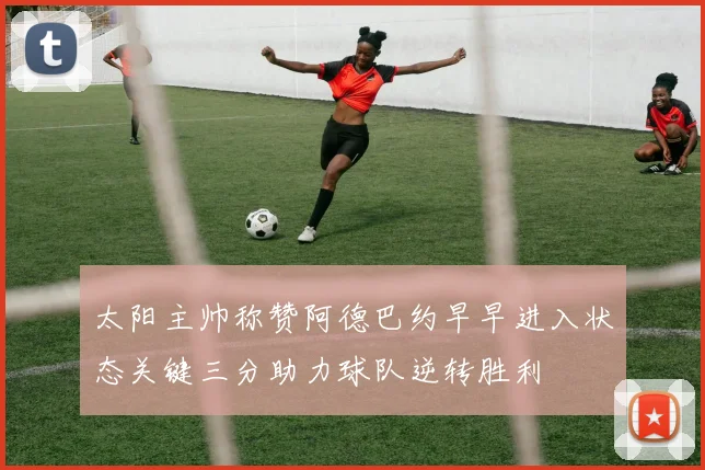 太阳主帅称赞阿德巴约早早进入状态关键三分助力球队逆转胜利