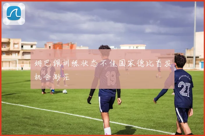 姆巴佩训练状态不佳国家德比首发机会渺茫