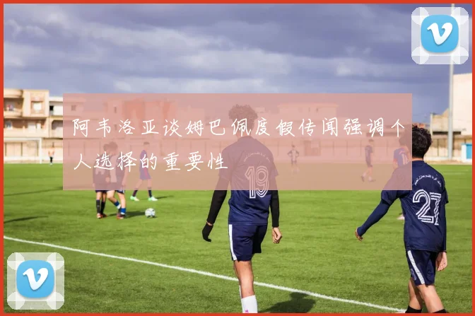 阿韦洛亚谈姆巴佩度假传闻强调个人选择的重要性