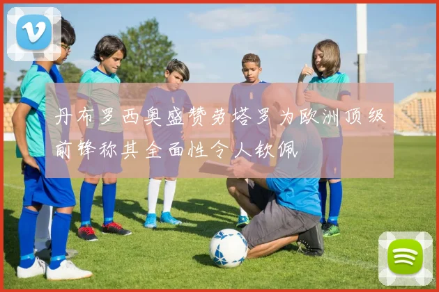丹布罗西奥盛赞劳塔罗为欧洲顶级前锋称其全面性令人钦佩