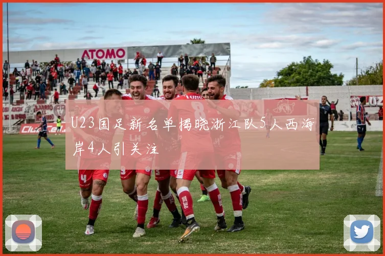 U23国足新名单揭晓浙江队5人西海岸4人引关注