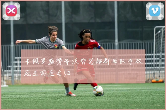卡佩罗盛赞齐沃智慧超群率队夺双冠王实至名归