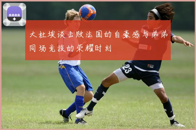 大杜埃谈击败法国的自豪感与弟弟同场竞技的荣耀时刻