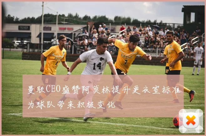 曼联CEO盛赞阿莫林提升更衣室标准为球队带来积极变化