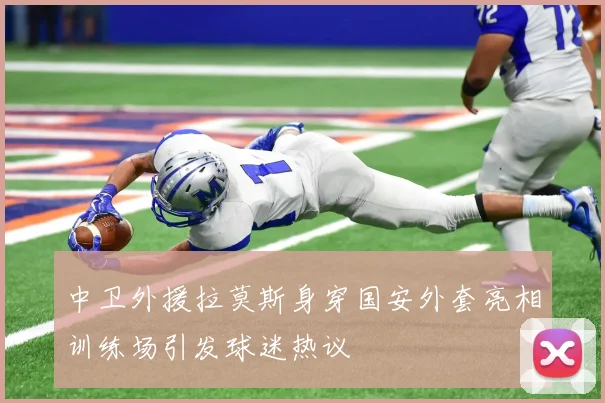 中卫外援拉莫斯身穿国安外套亮相训练场引发球迷热议
