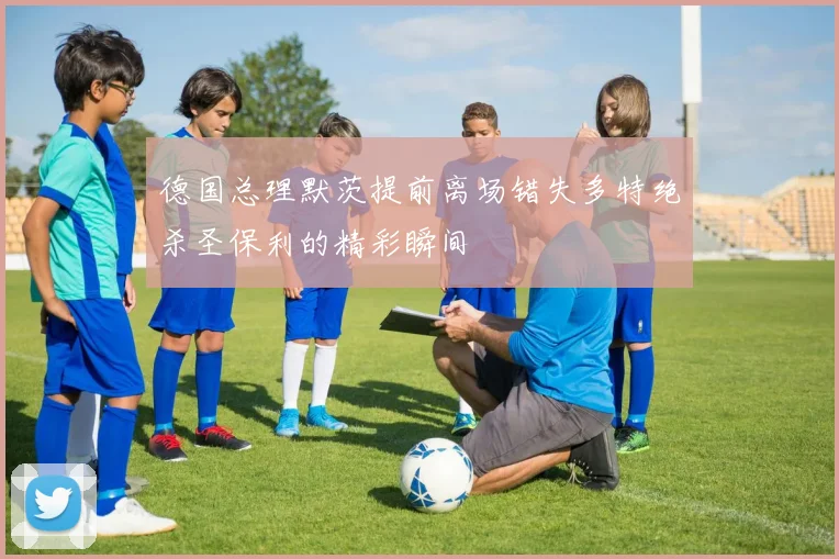 德国总理默茨提前离场错失多特绝杀圣保利的精彩瞬间