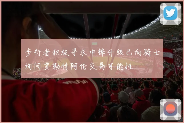 步行者积极寻求中锋升级已向骑士询问贾勒特阿伦交易可能性
