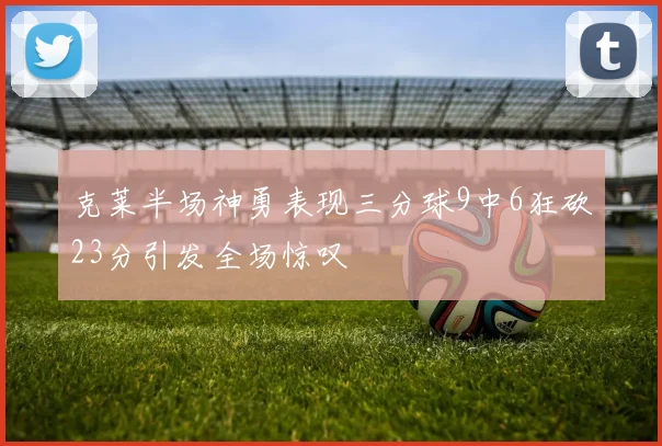 克莱半场神勇表现三分球9中6狂砍23分引发全场惊叹