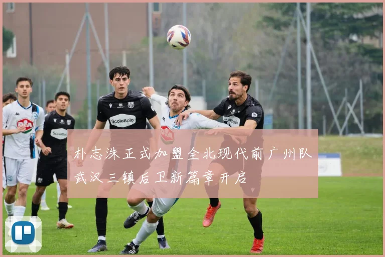 朴志洙正式加盟全北现代前广州队武汉三镇后卫新篇章开启