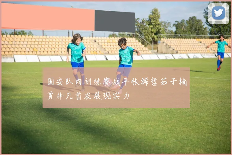 国安队内训练赛战平张稀哲茹子楠贾非凡首发展现实力