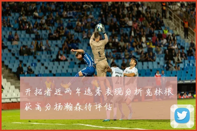 开拓者近两年选秀表现分析克林根获高分杨瀚森待评估