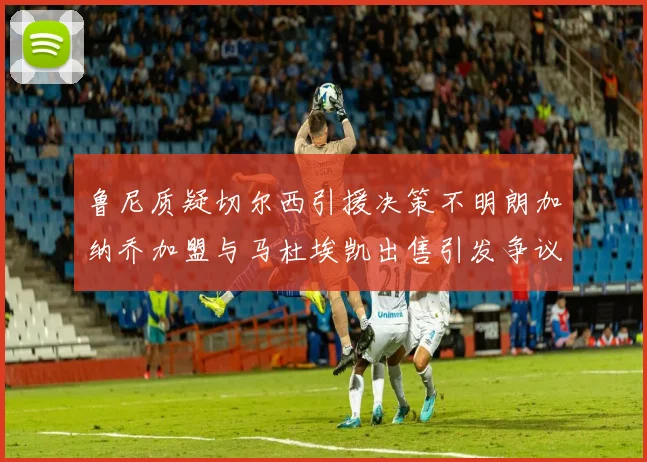 鲁尼质疑切尔西引援决策不明朗加纳乔加盟与马杜埃凯出售引发争议