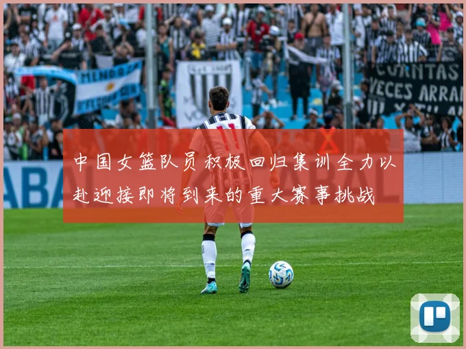 中国女篮队员积极回归集训全力以赴迎接即将到来的重大赛事挑战