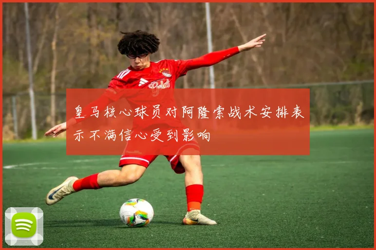 皇马核心球员对阿隆索战术安排表示不满信心受到影响