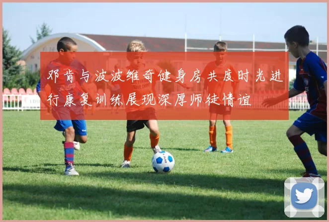 邓肯与波波维奇健身房共度时光进行康复训练展现深厚师徒情谊