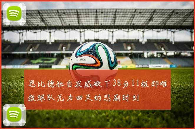 恩比德独自发威砍下38分11板却难救球队无力回天的悲剧时刻