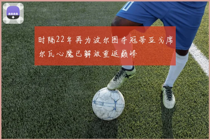 时隔22年再为波尔图夺冠蒂亚戈席尔瓦心魔已解放重返巅峰