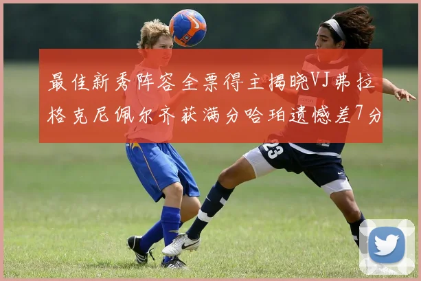 最佳新秀阵容全票得主揭晓VJ弗拉格克尼佩尔齐获满分哈珀遗憾差7分