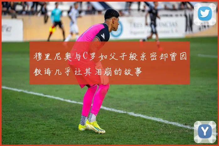 穆里尼奥与C罗如父子般亲密却曾因教诲几乎让其泪崩的故事