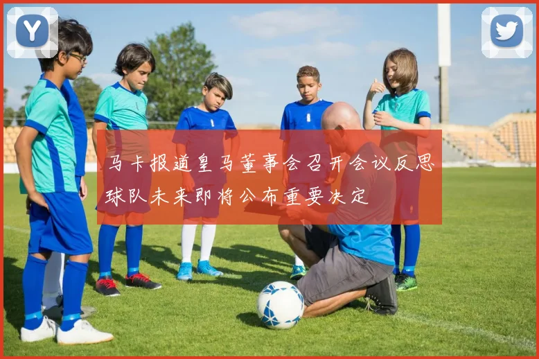 马卡报道皇马董事会召开会议反思球队未来即将公布重要决定