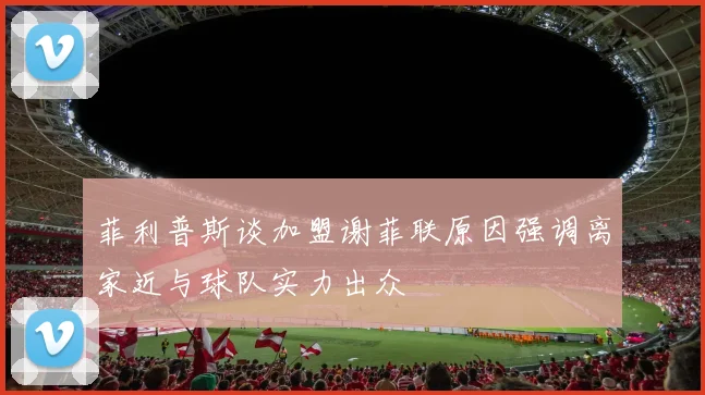 菲利普斯谈加盟谢菲联原因强调离家近与球队实力出众