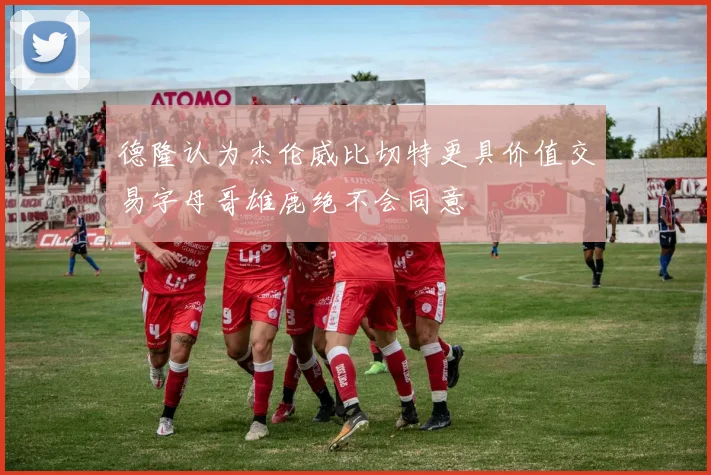 德隆认为杰伦威比切特更具价值交易字母哥雄鹿绝不会同意