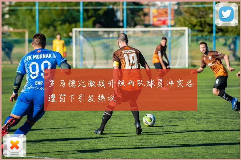罗马德比激战升级两队球员冲突各遭罚下引发热议