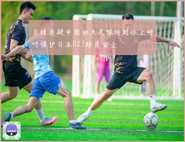 日媒质疑中国功夫足球何时休止呼吁保护日本U23球员安全